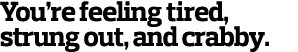 You re feeling tired, strung out, and crabby 