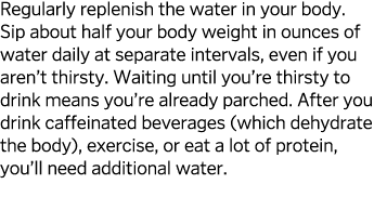 Regularly replenish the water in your body  Sip about half your body weight in ounces of water daily at separate inte   