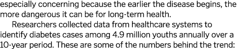 especially concerning because the earlier the disease begins, the more dangerous it can be for long-term health. Rese...