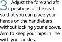 3. Adjust the fore and aft positions of the seat so that you can place your hands on the handlebars without locking y...