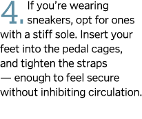 4. If you’re wearing sneakers, opt for ones with a stiff sole. Insert your feet into the pedal cages, and tighten the...