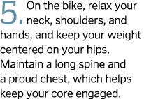 5. On the bike, relax your neck, shoulders, and hands, and keep your weight centered on your hips. Maintain a long sp...