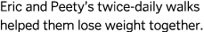 Eric and Peety’s twice-daily walks helped them lose weight together.