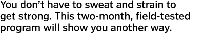 You don’t have to sweat and strain to get strong. This two-month, field-tested program will show you another way. 