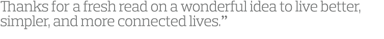 Thanks for a fresh read on a wonderful idea to live better, simpler, and more connected lives.” 