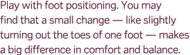 Play with foot positioning. You may find that a small change — like slightly turning out the toes of one foot — makes...
