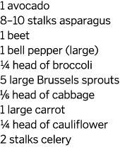1 avocado 8–10 stalks asparagus 1 beet 1 bell pepper (large) 1/4 head of broccoli 5 large Brussels sprouts 1/6 head o...