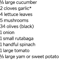 1/3 large cucumber 2 cloves garlic* 4 lettuce leaves 5 mushrooms 34 olives (black) 1 onion 1 small rutabaga 1 handful...