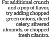 For additional crunch and a pop of flavor, try adding chopped green onions, diced celery, slivered almonds, or choppe...