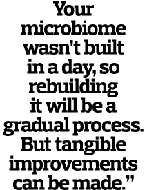 Your microbiome wasn’t built in a day, so rebuilding it will be a gradual process. But tangible improvements can be m...