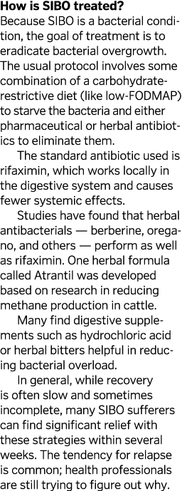 How is SIBO treated? Because SIBO is a bacterial condition, the goal of treatment is to eradicate bacterial overgrowt...