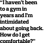 “I haven’t been to a gym in years and I’m intimidated about going back. How do I get comfortable?” 