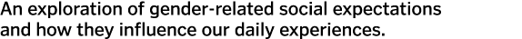 An exploration of gender-related social expectations and how they influence our daily experiences.