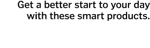 Get a better start to your day with these smart products.