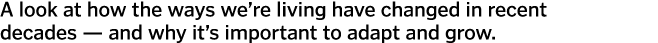 A look at how the ways we’re living have changed in recent decades — and why it’s important to adapt and grow. 