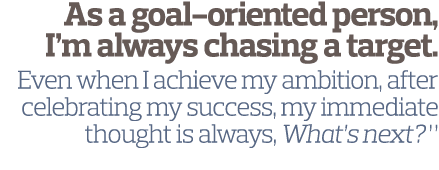 As a goal-oriented person  I m always chasing a target  Even when I achieve my ambition  after celebrating my success   