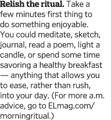 Relish the ritual  Take a few minutes first thing to do something enjoyable  You could meditate  sketch  journal  rea   