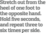Stretch out from the heel of one foot to the opposite hand  Hold five seconds  and repeat three to six times per side  