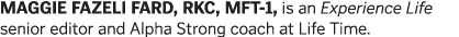 MAGGIE FAZELI FARD  RKC  MFT-1  is an Experience Life senior editor and Alpha Strong coach at Life Time 