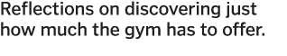 Reflections on discovering just how much the gym has to offer  