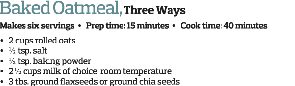 Baked Oatmeal  Three Ways Makes six servings   Prep time  15 minutes   Cook time  40 minutes     2 cups rolled oats     