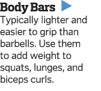 Body Bars   Typically lighter and easier to grip than barbells  Use them to add weight to squats  lunges  and biceps    