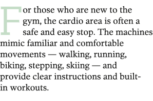For those who are new to the gym  the cardio area is often a safe and easy stop  The machines mimic familiar and comf   