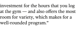 investment for the hours that you log at the gym — and also offers the most room for variety  which makes for a well-   