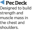   Pec Deck Designed to build strength and muscle mass in the chest and shoulders 