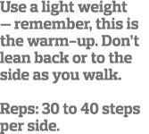 Use a light weight — remember, this is the warm-up  Don t lean back or to the side as you walk   Reps: 30 to 40 steps   