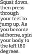 Squat down, then press through your feet to jump up  As you become airborne, spin your body to the left 180 degrees  