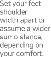 Set your feet shoulder width apart or assume a wider sumo stance, depending on your comfort  