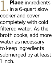 1  Place ingredients in a 6-quart slow cooker and cover completely with cold filtered water  As the broth cooks  add    