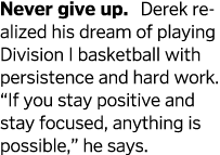 Never give up  Derek realized his dream of playing Division I basketball with persistence and hard work   If you stay   