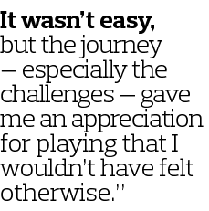 It wasn t easy  but the journey — especially the challenges — gave me an appreciation for playing that I wouldn t hav   