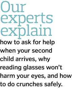 Our experts explain how to ask for help when your second child arrives  why reading glasses won t harm your eyes  and   