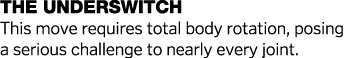 The Underswitch This move requires total body rotation, posing a serious challenge to nearly every joint 