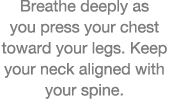 Breathe deeply as you press your chest toward your legs  Keep your neck aligned with your spine  