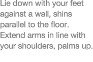 Lie down with your feet against a wall, shins parallel to the floor  Extend arms in line with your shoulders, palms up 