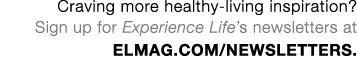 Craving more healthy-living inspiration  Sign up for Experience Life s newsletters at ELmag com newsletters 