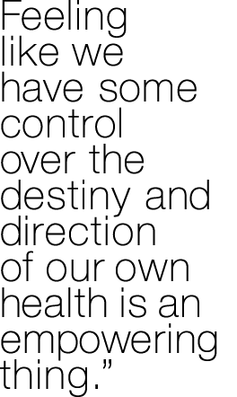 Feeling like we have some control over the destiny and direction of our own health is an empowering thing  