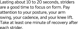 Lasting about 10 to 20 seconds, striders are a good time to focus on form  Pay attention to your posture, your arm sw   