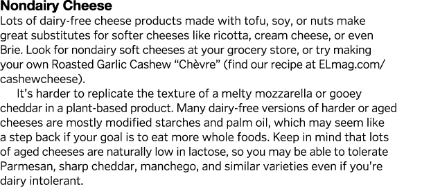 Nondairy Cheese Lots of dairy-free cheese products made with tofu, soy, or nuts make great substitutes for softer che   