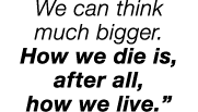 We can think much bigger  How we die is, after all, how we live  
