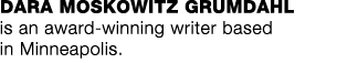 DARA MOSKOWITZ GRUMDAHL is an award-winning writer based in Minneapolis  