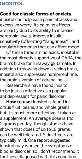 Inositol Good for classic forms of anxiety, inositol can help ease panic attacks and excessive worry  Its calming eff   