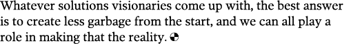 Whatever solutions visionaries come up with, the best answer is to create less garbage from the start, and we can all   