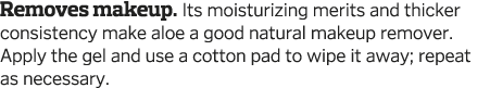 Removes makeup  Its moisturizing merits and thicker consistency make aloe a good natural makeup remover  Apply the ge   