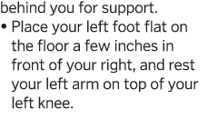 behind you for support     Place your left foot flat on the floor a few inches in front of your right, and rest your    