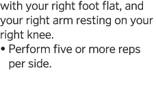 with your right foot flat, and your right arm resting on your right knee     Perform five or more reps per side  
